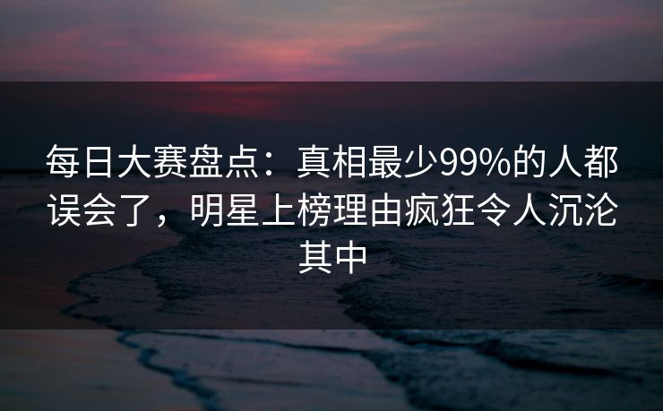 每日大赛盘点：真相最少99%的人都误会了，明星上榜理由疯狂令人沉沦其中