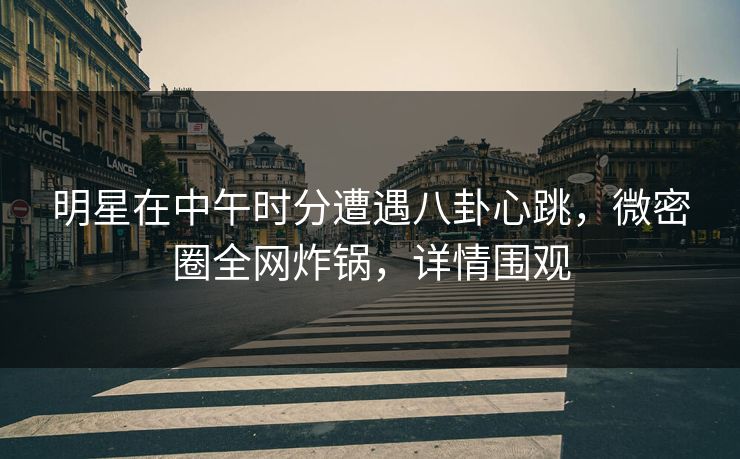 明星在中午时分遭遇八卦心跳，微密圈全网炸锅，详情围观
