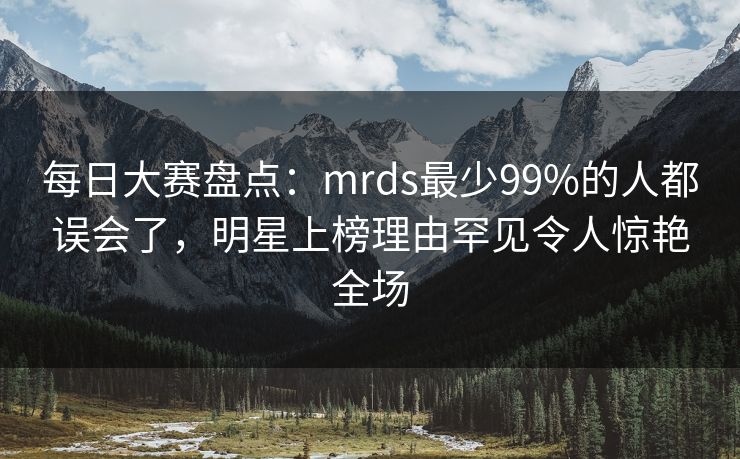 每日大赛盘点：mrds最少99%的人都误会了，明星上榜理由罕见令人惊艳全场