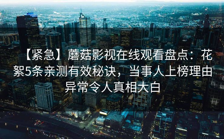 【紧急】蘑菇影视在线观看盘点：花絮5条亲测有效秘诀，当事人上榜理由异常令人真相大白