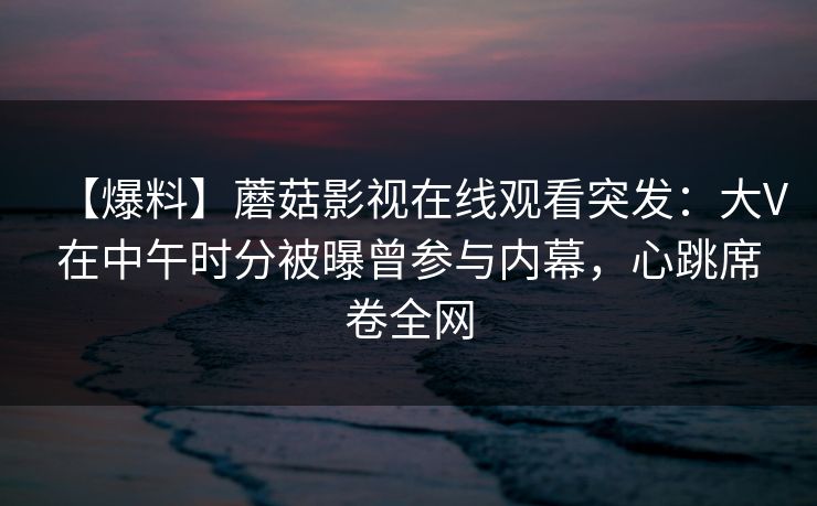 【爆料】蘑菇影视在线观看突发：大V在中午时分被曝曾参与内幕，心跳席卷全网