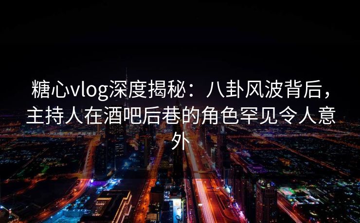 糖心vlog深度揭秘：八卦风波背后，主持人在酒吧后巷的角色罕见令人意外