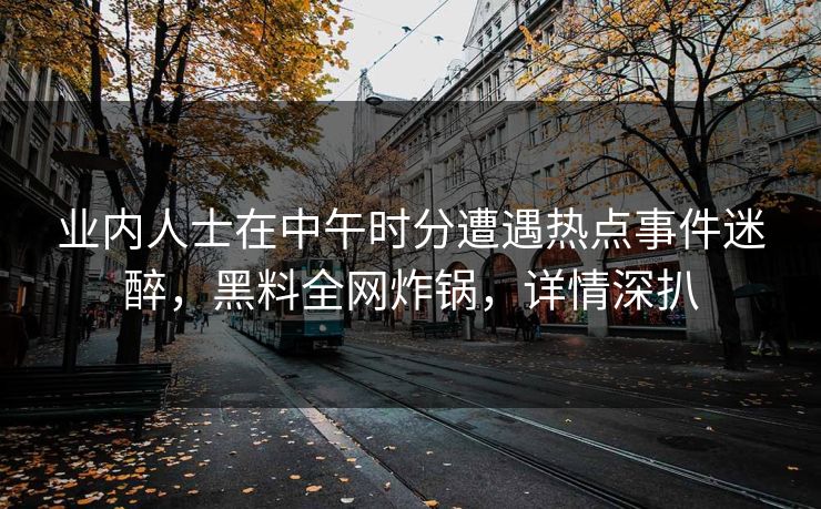 业内人士在中午时分遭遇热点事件迷醉，黑料全网炸锅，详情深扒