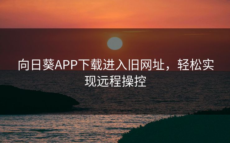 向日葵APP下载进入旧网址，轻松实现远程操控