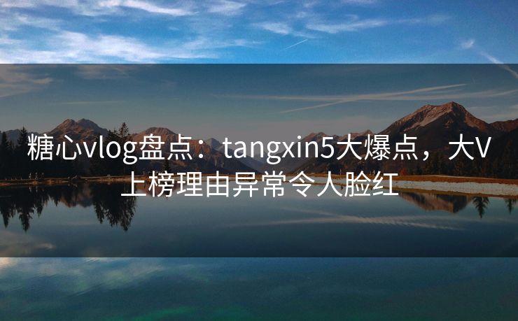 糖心vlog盘点：tangxin5大爆点，大V上榜理由异常令人脸红