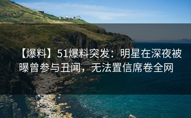 【爆料】51爆料突发：明星在深夜被曝曾参与丑闻，无法置信席卷全网