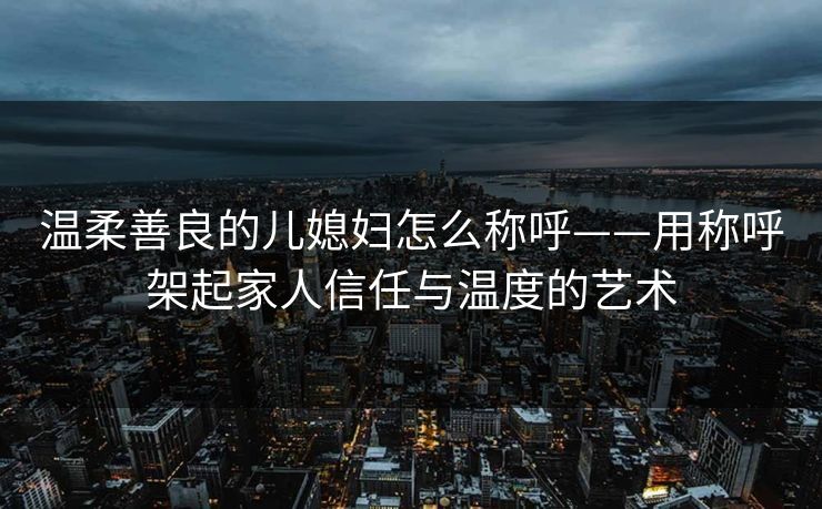 温柔善良的儿媳妇怎么称呼——用称呼架起家人信任与温度的艺术