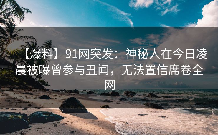 【爆料】91网突发：神秘人在今日凌晨被曝曾参与丑闻，无法置信席卷全网