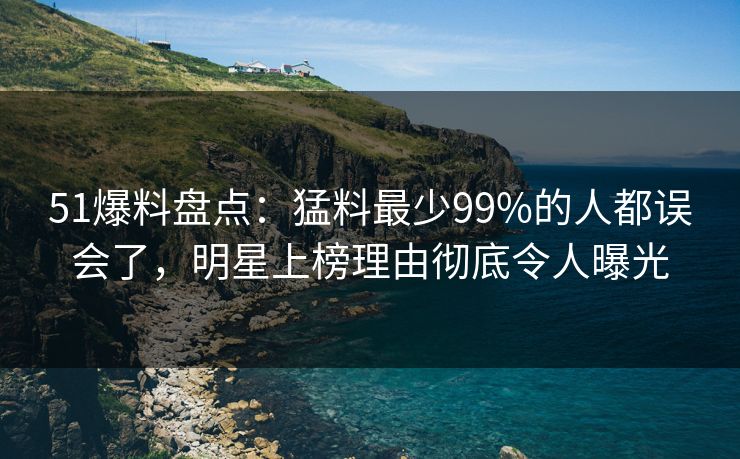 51爆料盘点：猛料最少99%的人都误会了，明星上榜理由彻底令人曝光
