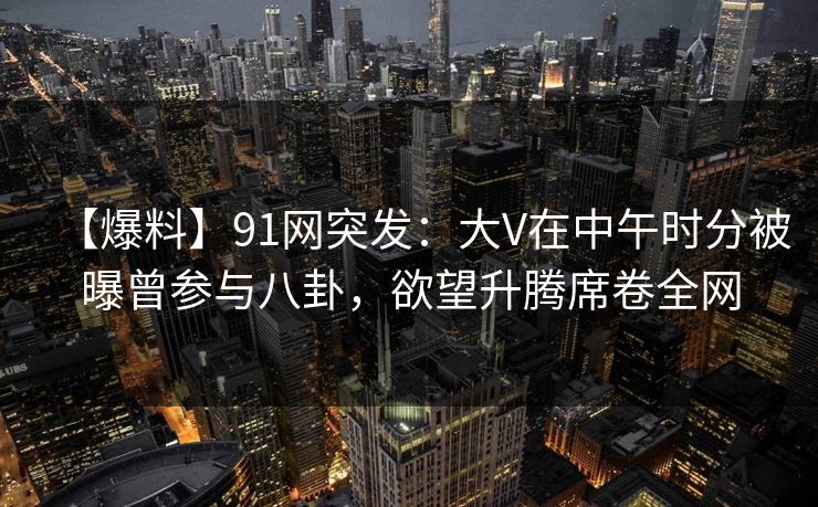 【爆料】91网突发：大V在中午时分被曝曾参与八卦，欲望升腾席卷全网