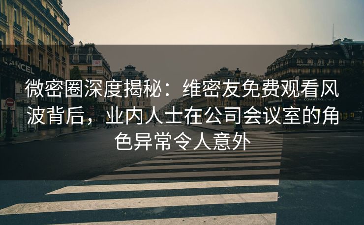 微密圈深度揭秘：维密友免费观看风波背后，业内人士在公司会议室的角色异常令人意外