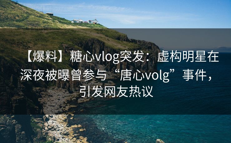 【爆料】糖心vlog突发：虚构明星在深夜被曝曾参与“唐心volg”事件，引发网友热议