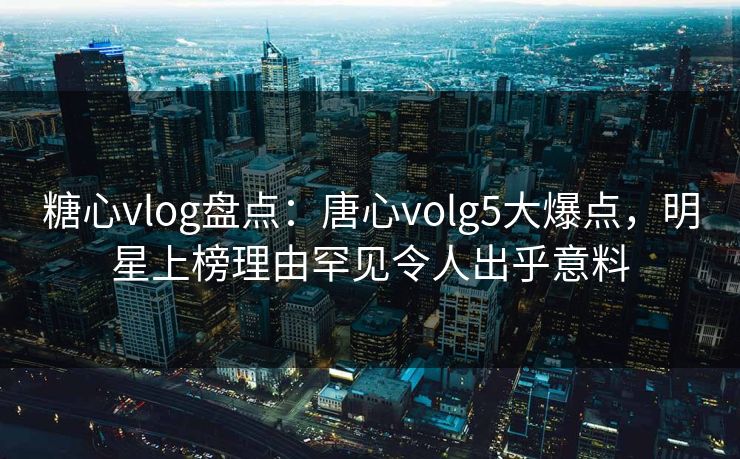 糖心vlog盘点：唐心volg5大爆点，明星上榜理由罕见令人出乎意料