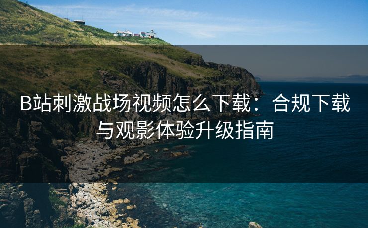 B站刺激战场视频怎么下载：合规下载与观影体验升级指南