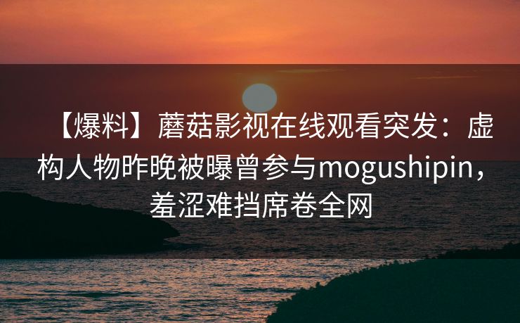 【爆料】蘑菇影视在线观看突发：虚构人物昨晚被曝曾参与mogushipin，羞涩难挡席卷全网