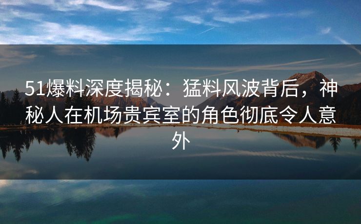 51爆料深度揭秘：猛料风波背后，神秘人在机场贵宾室的角色彻底令人意外