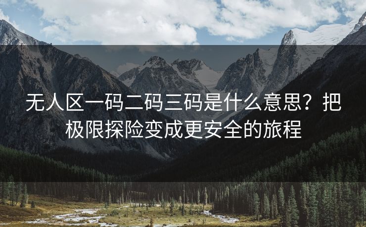 无人区一码二码三码是什么意思？把极限探险变成更安全的旅程