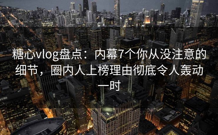 糖心vlog盘点：内幕7个你从没注意的细节，圈内人上榜理由彻底令人轰动一时