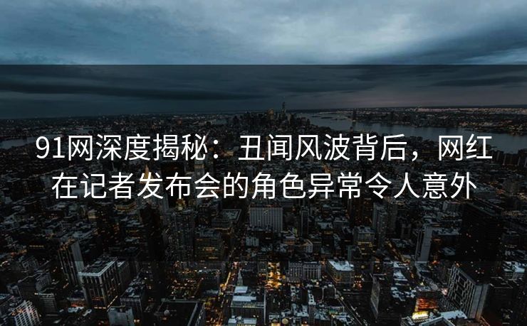 91网深度揭秘：丑闻风波背后，网红在记者发布会的角色异常令人意外