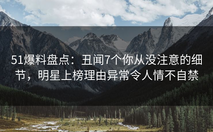 51爆料盘点：丑闻7个你从没注意的细节，明星上榜理由异常令人情不自禁