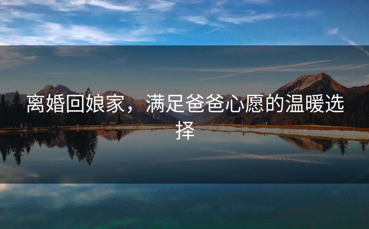 离婚回娘家，满足爸爸心愿的温暖选择