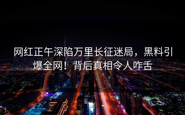 网红正午深陷万里长征迷局，黑料引爆全网！背后真相令人咋舌