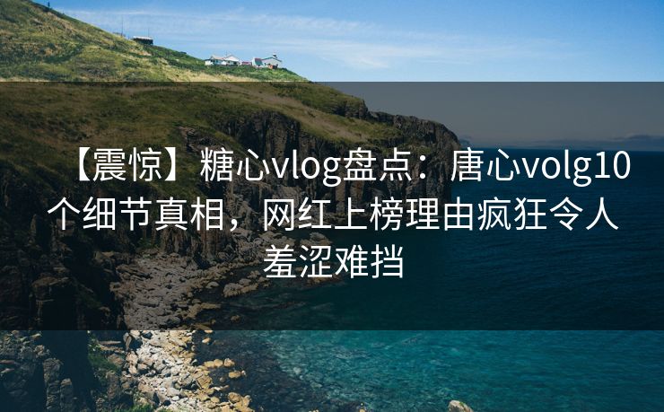 【震惊】糖心vlog盘点：唐心volg10个细节真相，网红上榜理由疯狂令人羞涩难挡