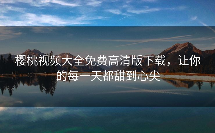 樱桃视频大全免费高清版下载，让你的每一天都甜到心尖