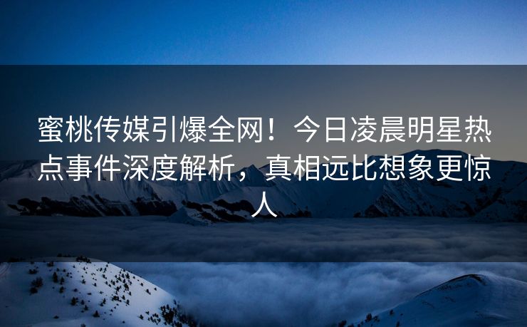 蜜桃传媒引爆全网！今日凌晨明星热点事件深度解析，真相远比想象更惊人