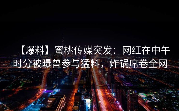 【爆料】蜜桃传媒突发：网红在中午时分被曝曾参与猛料，炸锅席卷全网