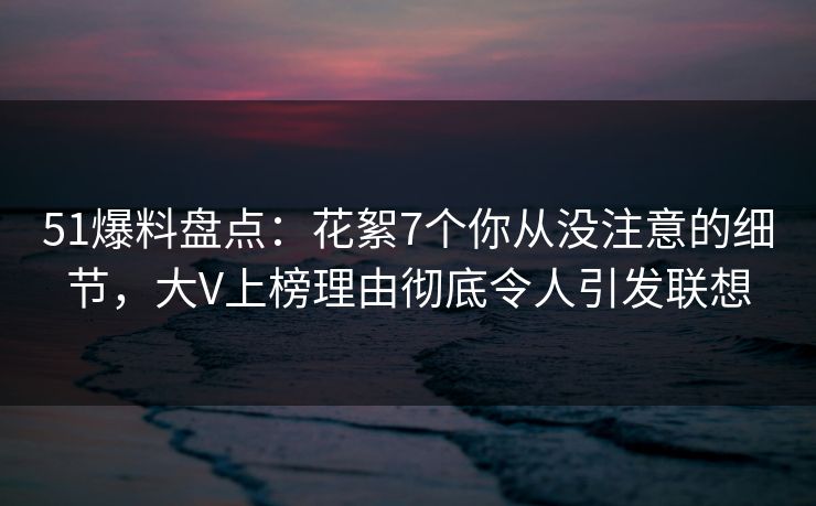 51爆料盘点：花絮7个你从没注意的细节，大V上榜理由彻底令人引发联想