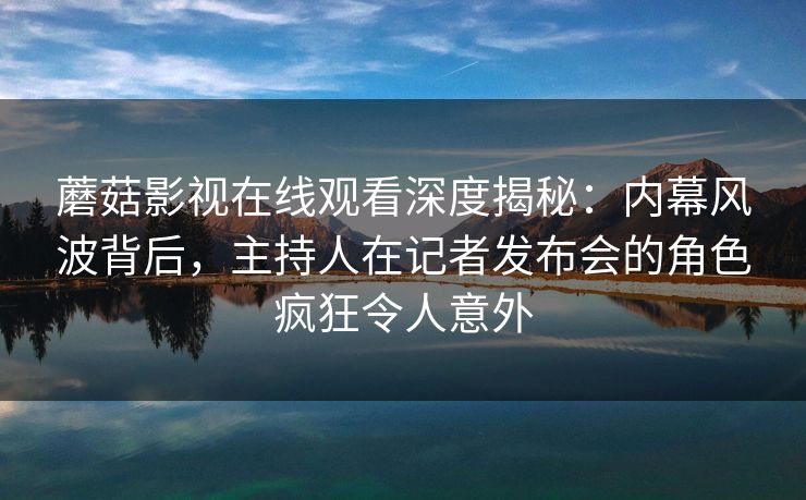 蘑菇影视在线观看深度揭秘：内幕风波背后，主持人在记者发布会的角色疯狂令人意外