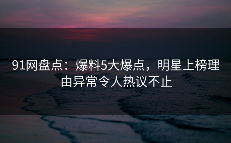 91网盘点：爆料5大爆点，明星上榜理由异常令人热议不止