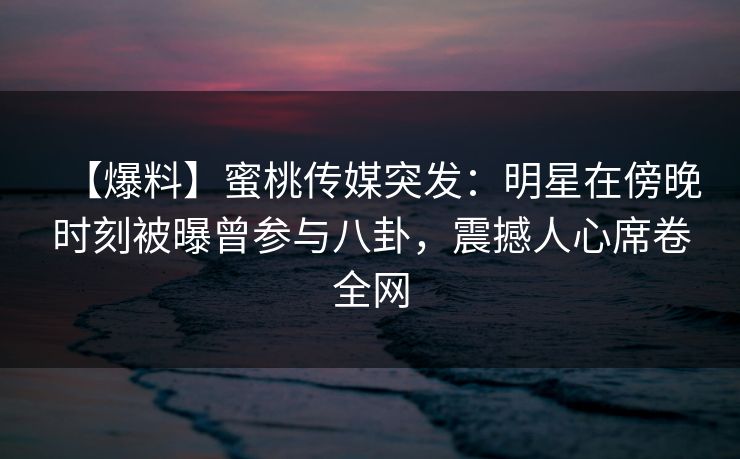 【爆料】蜜桃传媒突发：明星在傍晚时刻被曝曾参与八卦，震撼人心席卷全网