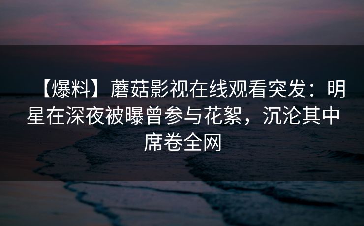 【爆料】蘑菇影视在线观看突发：明星在深夜被曝曾参与花絮，沉沦其中席卷全网