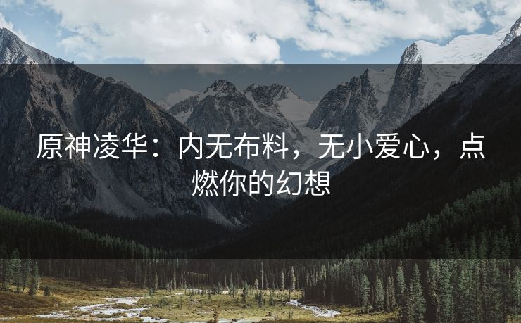 原神凌华：内无布料，无小爱心，点燃你的幻想
