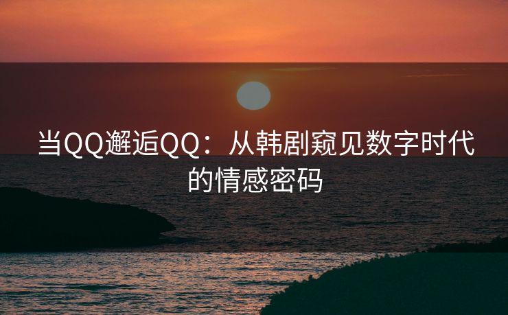 当QQ邂逅QQ：从韩剧窥见数字时代的情感密码