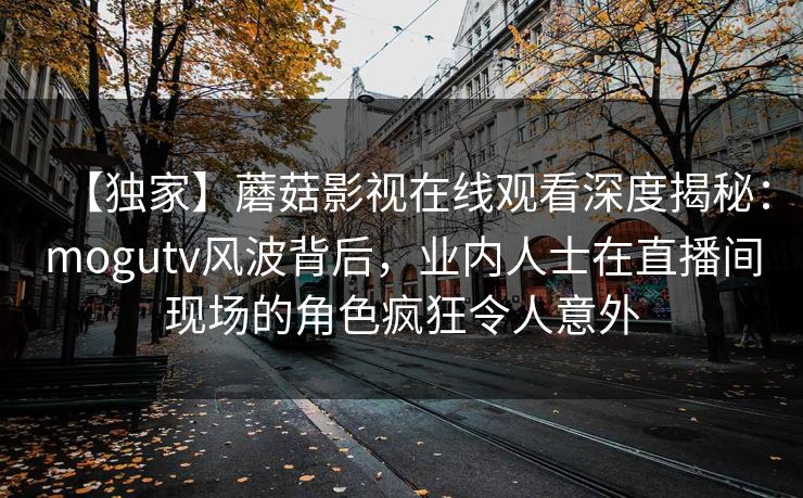 【独家】蘑菇影视在线观看深度揭秘：mogutv风波背后，业内人士在直播间现场的角色疯狂令人意外