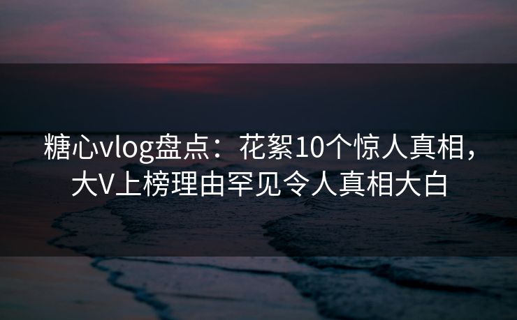 糖心vlog盘点：花絮10个惊人真相，大V上榜理由罕见令人真相大白