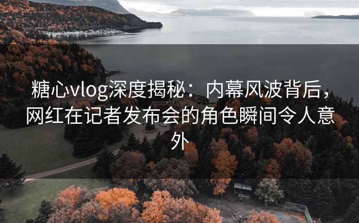 糖心vlog深度揭秘：内幕风波背后，网红在记者发布会的角色瞬间令人意外