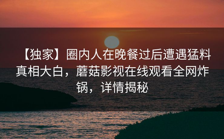【独家】圈内人在晚餐过后遭遇猛料 真相大白，蘑菇影视在线观看全网炸锅，详情揭秘
