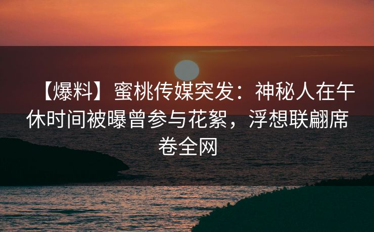 【爆料】蜜桃传媒突发：神秘人在午休时间被曝曾参与花絮，浮想联翩席卷全网