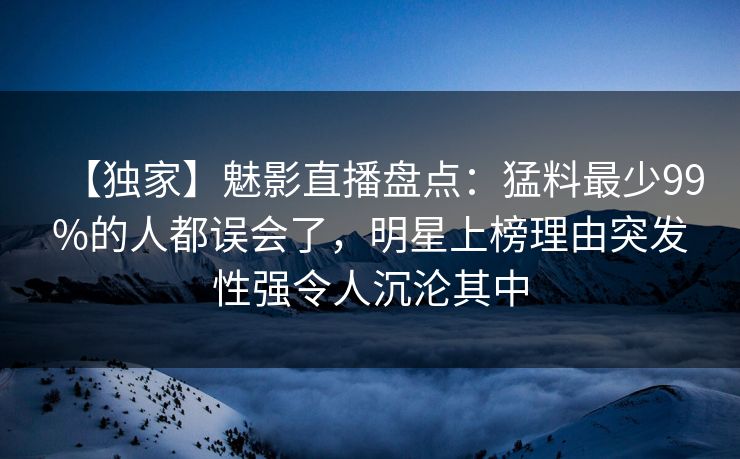 【独家】魅影直播盘点：猛料最少99%的人都误会了，明星上榜理由突发性强令人沉沦其中