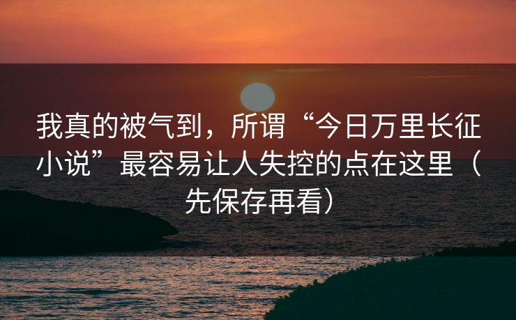 我真的被气到，所谓“今日万里长征小说”最容易让人失控的点在这里（先保存再看）