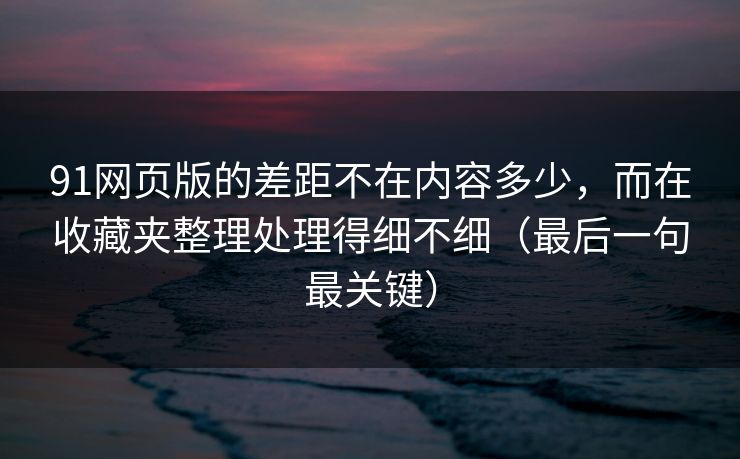 91网页版的差距不在内容多少，而在收藏夹整理处理得细不细（最后一句最关键）