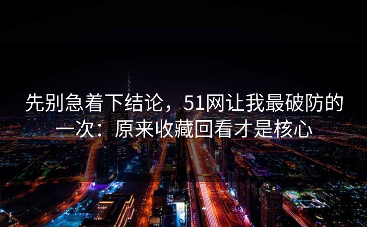 先别急着下结论，51网让我最破防的一次：原来收藏回看才是核心