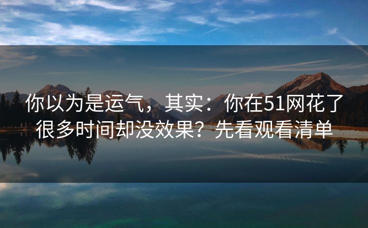 你以为是运气，其实：你在51网花了很多时间却没效果？先看观看清单