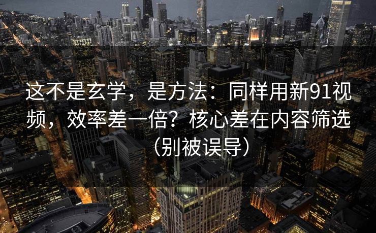 这不是玄学，是方法：同样用新91视频，效率差一倍？核心差在内容筛选（别被误导）