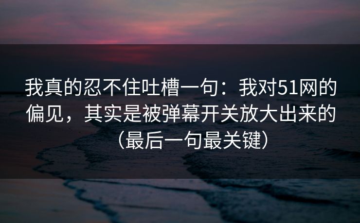 我真的忍不住吐槽一句：我对51网的偏见，其实是被弹幕开关放大出来的（最后一句最关键）