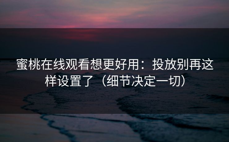 蜜桃在线观看想更好用：投放别再这样设置了（细节决定一切）